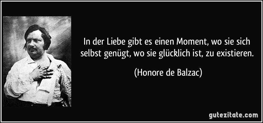 In der Liebe gibt es einen Moment, wo sie sich selbst genügt, wo sie glücklich ist, zu existieren. (Honore de Balzac)