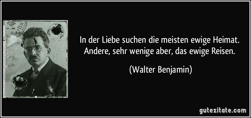 In der Liebe suchen die meisten ewige Heimat. Andere, sehr wenige aber, das ewige Reisen. (Walter Benjamin)