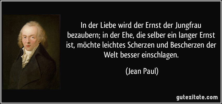 In der Liebe wird der Ernst der Jungfrau bezaubern; in der Ehe, die selber ein langer Ernst ist, möchte leichtes Scherzen und Bescherzen der Welt besser einschlagen. (Jean Paul)