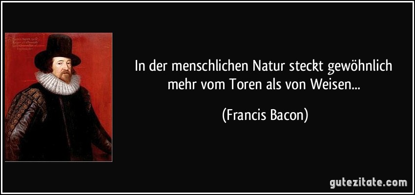 In der menschlichen Natur steckt gewöhnlich mehr vom Toren als von Weisen... (Francis Bacon)