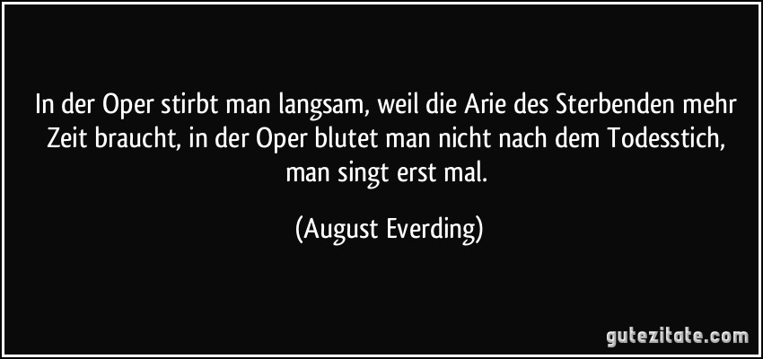 In der Oper stirbt man langsam, weil die Arie des Sterbenden mehr Zeit braucht, in der Oper blutet man nicht nach dem Todesstich, man singt erst mal. (August Everding)