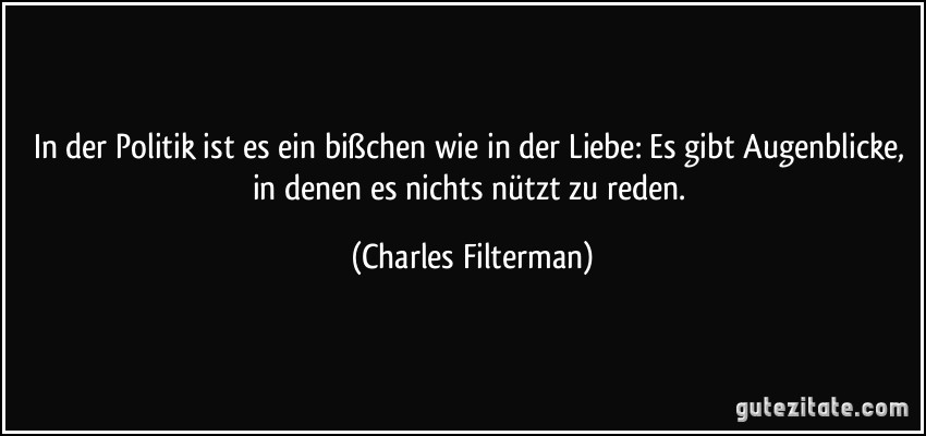 In der Politik ist es ein bißchen wie in der Liebe: Es gibt Augenblicke, in denen es nichts nützt zu reden. (Charles Filterman)