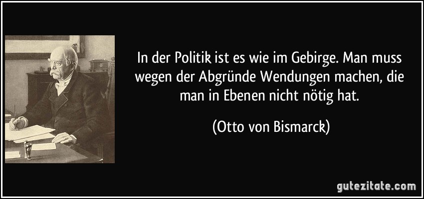 In der Politik ist es wie im Gebirge. Man muss wegen der Abgründe Wendungen machen, die man in Ebenen nicht nötig hat. (Otto von Bismarck)