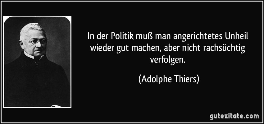 In der Politik muß man angerichtetes Unheil wieder gut machen, aber nicht rachsüchtig verfolgen. (Adolphe Thiers)