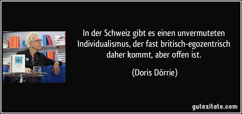 In der Schweiz gibt es einen unvermuteten Individualismus, der fast britisch-egozentrisch daher kommt, aber offen ist. (Doris Dörrie)
