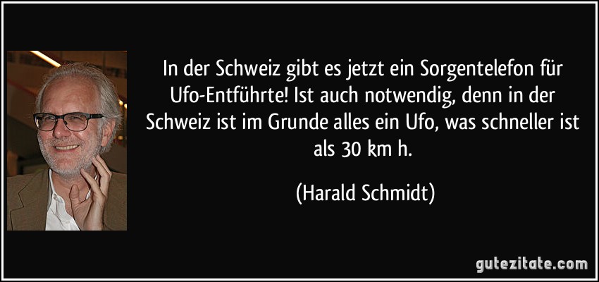 In der Schweiz gibt es jetzt ein Sorgentelefon für Ufo-Entführte! Ist auch notwendig, denn in der Schweiz ist im Grunde alles ein Ufo, was schneller ist als 30 km/h. (Harald Schmidt)