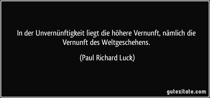 In der Unvernünftigkeit liegt die höhere Vernunft, nämlich die Vernunft des Weltgeschehens. (Paul Richard Luck)