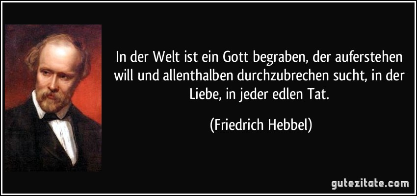 In der Welt ist ein Gott begraben, der auferstehen will und allenthalben durchzubrechen sucht, in der Liebe, in jeder edlen Tat. (Friedrich Hebbel)