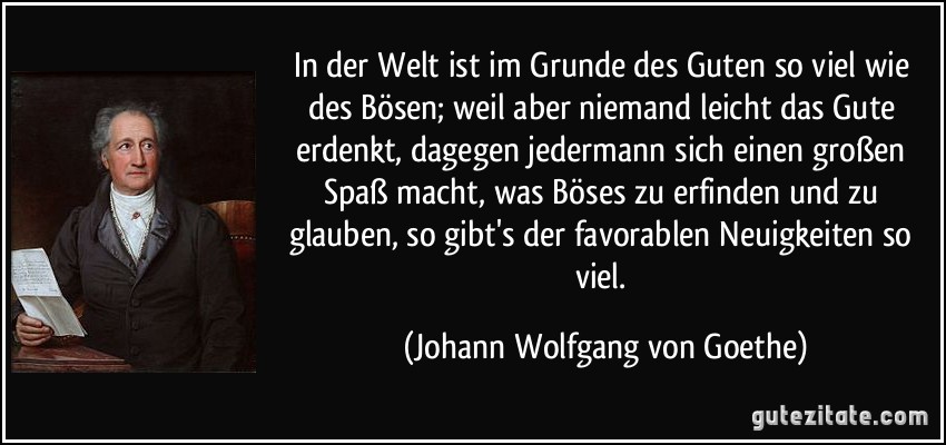 In der Welt ist im Grunde des Guten so viel wie des Bösen; weil aber niemand leicht das Gute erdenkt, dagegen jedermann sich einen großen Spaß macht, was Böses zu erfinden und zu glauben, so gibt's der favorablen Neuigkeiten so viel. (Johann Wolfgang von Goethe)