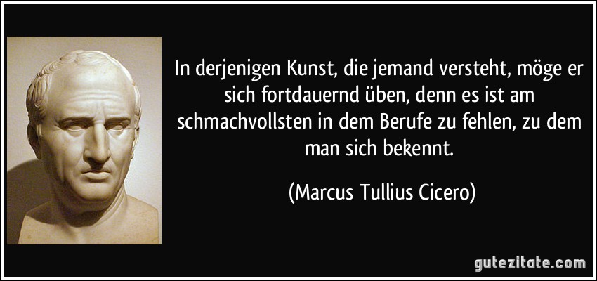 In derjenigen Kunst, die jemand versteht, möge er sich fortdauernd üben, denn es ist am schmachvollsten in dem Berufe zu fehlen, zu dem man sich bekennt. (Marcus Tullius Cicero)