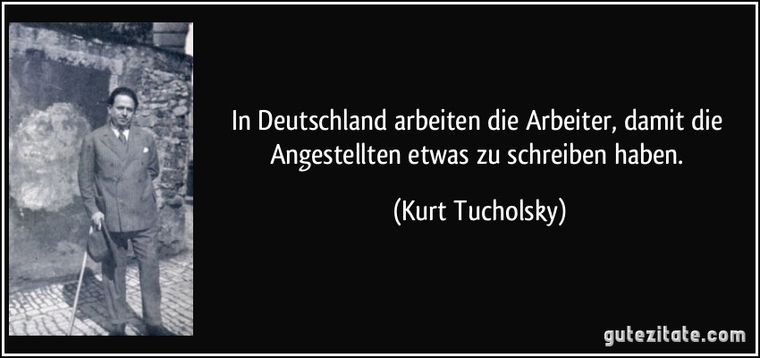 In Deutschland arbeiten die Arbeiter, damit die Angestellten etwas zu schreiben haben. (Kurt Tucholsky)