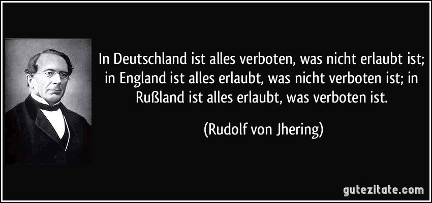 In Deutschland ist alles verboten, was nicht erlaubt ist; in England ist alles erlaubt, was nicht verboten ist; in Rußland ist alles erlaubt, was verboten ist. (Rudolf von Jhering)