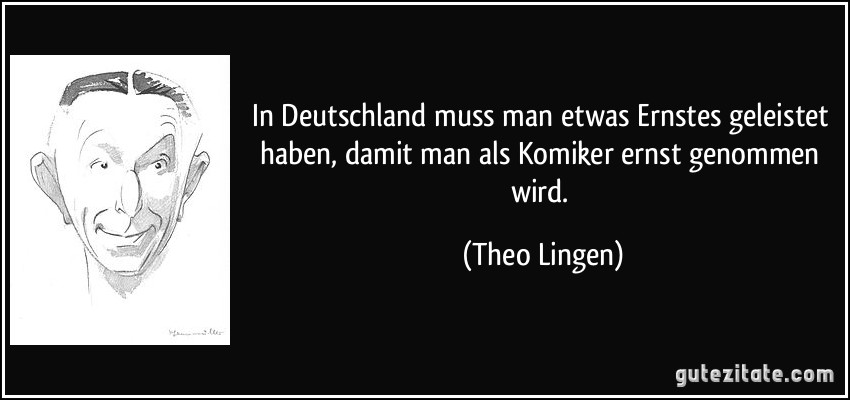 In Deutschland muss man etwas Ernstes geleistet haben, damit man als Komiker ernst genommen wird. (Theo Lingen)