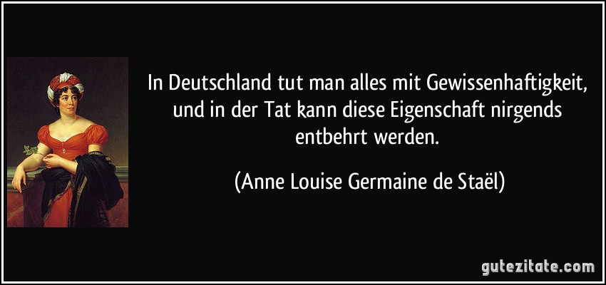In Deutschland tut man alles mit Gewissenhaftigkeit, und in der Tat kann diese Eigenschaft nirgends entbehrt werden. (Anne Louise Germaine de Staël)
