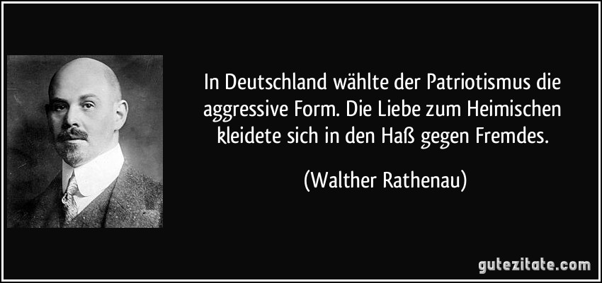 In Deutschland wählte der Patriotismus die aggressive Form. Die Liebe zum Heimischen kleidete sich in den Haß gegen Fremdes. (Walther Rathenau)