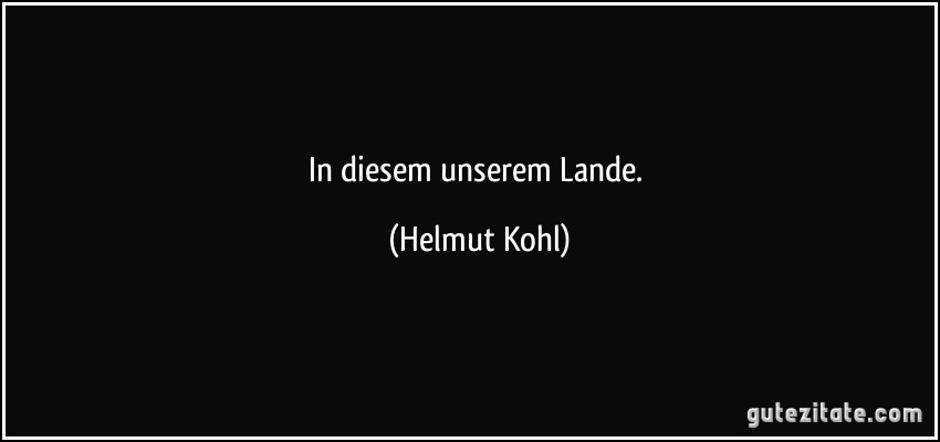 In diesem unserem Lande. (Helmut Kohl)