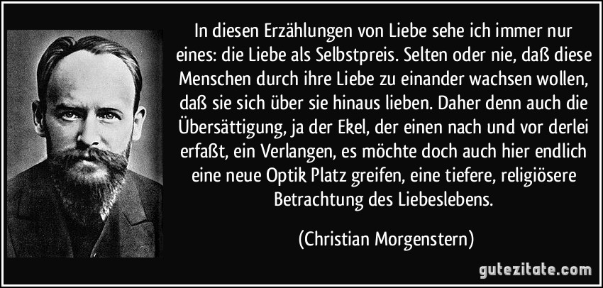 In diesen Erzählungen von Liebe sehe ich immer nur eines: die Liebe als Selbstpreis. Selten oder nie, daß diese Menschen durch ihre Liebe zu einander wachsen wollen, daß sie sich über sie hinaus lieben. Daher denn auch die Übersättigung, ja der Ekel, der einen nach und vor derlei erfaßt, ein Verlangen, es möchte doch auch hier endlich eine neue Optik Platz greifen, eine tiefere, religiösere Betrachtung des Liebeslebens. (Christian Morgenstern)