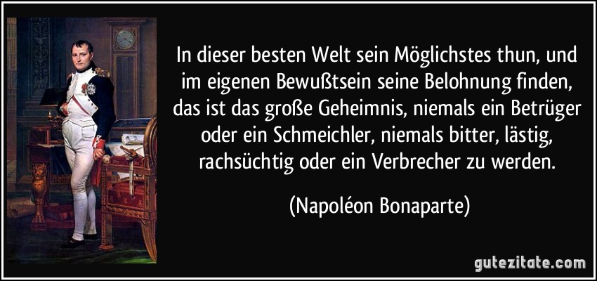 In dieser besten Welt sein Möglichstes thun, und im eigenen Bewußtsein seine Belohnung finden, das ist das große Geheimnis, niemals ein Betrüger oder ein Schmeichler, niemals bitter, lästig, rachsüchtig oder ein Verbrecher zu werden. (Napoléon Bonaparte)