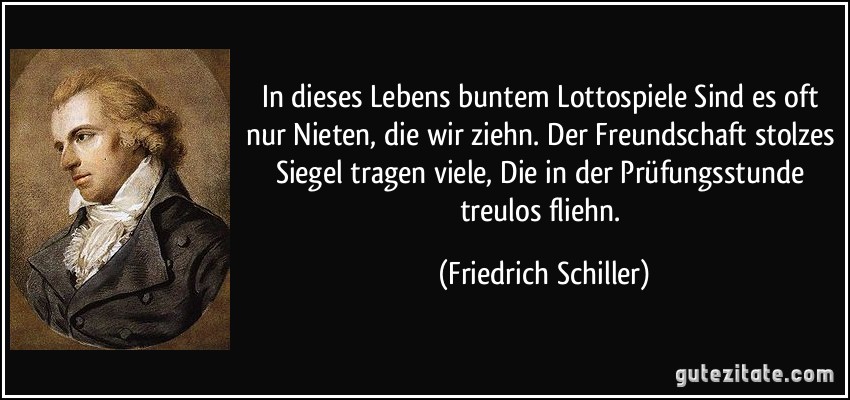 In dieses Lebens buntem Lottospiele Sind es oft nur Nieten, die wir ziehn. Der Freundschaft stolzes Siegel tragen viele, Die in der Prüfungsstunde treulos fliehn. (Friedrich Schiller)