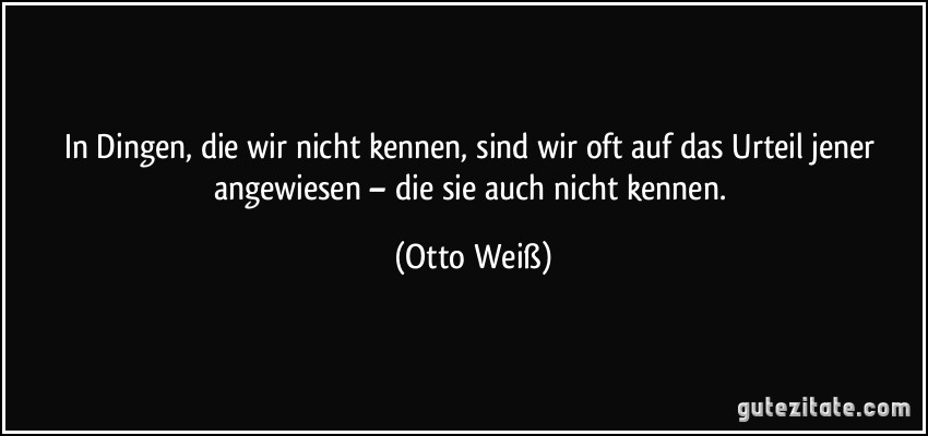 In Dingen, die wir nicht kennen, sind wir oft auf das Urteil jener angewiesen – die sie auch nicht kennen. (Otto Weiß)