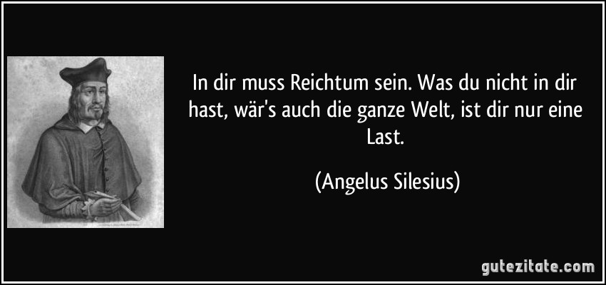 In dir muss Reichtum sein. Was du nicht in dir hast, wär's auch die ganze Welt, ist dir nur eine Last. (Angelus Silesius)