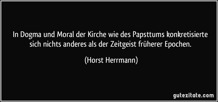 In Dogma und Moral der Kirche wie des Papsttums konkretisierte sich nichts anderes als der Zeitgeist früherer Epochen. (Horst Herrmann)