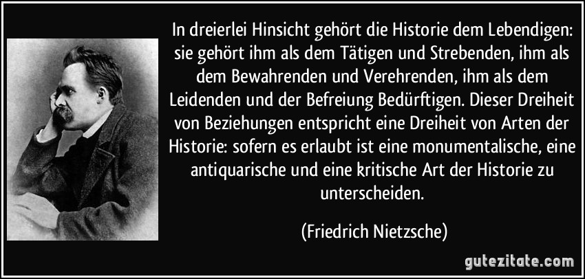 In dreierlei Hinsicht gehört die Historie dem Lebendigen: sie gehört ihm als dem Tätigen und Strebenden, ihm als dem Bewahrenden und Verehrenden, ihm als dem Leidenden und der Befreiung Bedürftigen. Dieser Dreiheit von Beziehungen entspricht eine Dreiheit von Arten der Historie: sofern es erlaubt ist eine monumentalische, eine antiquarische und eine kritische Art der Historie zu unterscheiden. (Friedrich Nietzsche)