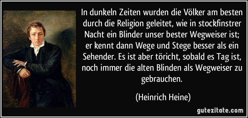 In dunkeln Zeiten wurden die Völker am besten durch die Religion geleitet, wie in stockfinstrer Nacht ein Blinder unser bester Wegweiser ist; er kennt dann Wege und Stege besser als ein Sehender. Es ist aber töricht, sobald es Tag ist, noch immer die alten Blinden als Wegweiser zu gebrauchen. (Heinrich Heine)