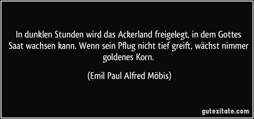 In dunklen Stunden wird das Ackerland freigelegt, in dem Gottes Saat wachsen kann. Wenn sein Pflug nicht tief greift, wächst nimmer goldenes Korn. (Emil Paul Alfred Möbis)