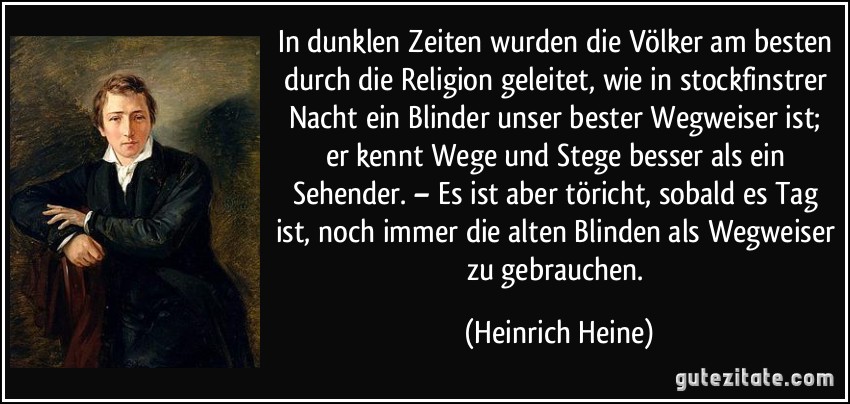 In dunklen Zeiten wurden die Völker am besten durch die Religion geleitet, wie in stockfinstrer Nacht ein Blinder unser bester Wegweiser ist; er kennt Wege und Stege besser als ein Sehender. – Es ist aber töricht, sobald es Tag ist, noch immer die alten Blinden als Wegweiser zu gebrauchen. (Heinrich Heine)