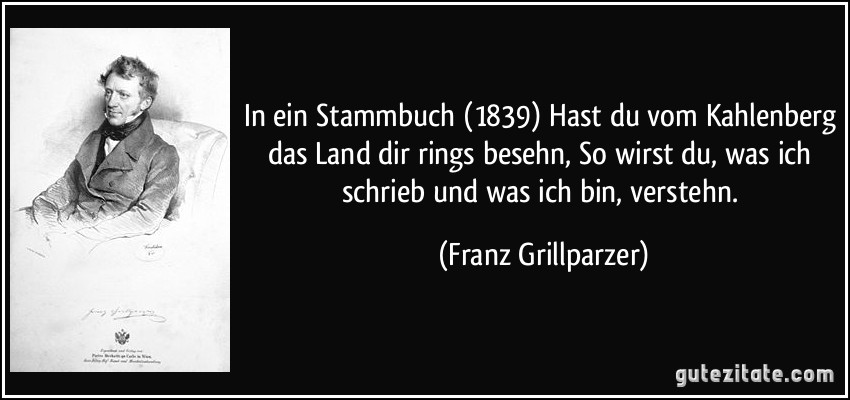 In ein Stammbuch (1839) Hast du vom Kahlenberg das Land dir rings besehn, So wirst du, was ich schrieb und was ich bin, verstehn. (Franz Grillparzer)