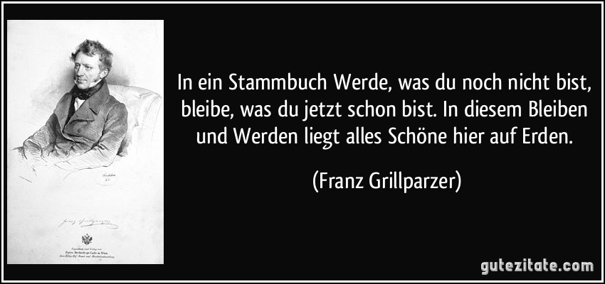 In ein Stammbuch Werde, was du noch nicht bist, bleibe, was du jetzt schon bist. In diesem Bleiben und Werden liegt alles Schöne hier auf Erden. (Franz Grillparzer)