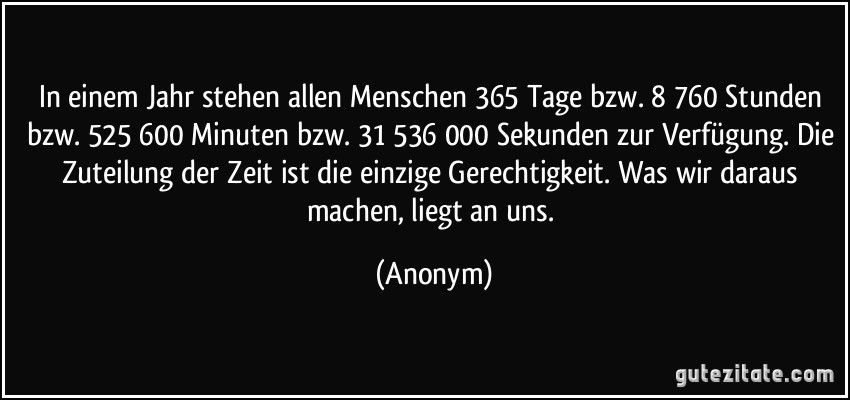 In einem Jahr stehen allen Menschen 365 Tage bzw. 8 760 Stunden bzw. 525 600 Minuten bzw. 31 536 000 Sekunden zur Verfügung. Die Zuteilung der Zeit ist die einzige Gerechtigkeit. Was wir daraus machen, liegt an uns. (Anonym)