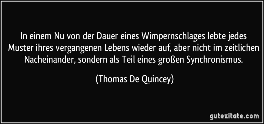 In einem Nu von der Dauer eines Wimpernschlages lebte jedes Muster ihres vergangenen Lebens wieder auf, aber nicht im zeitlichen Nacheinander, sondern als Teil eines großen Synchronismus. (Thomas De Quincey)