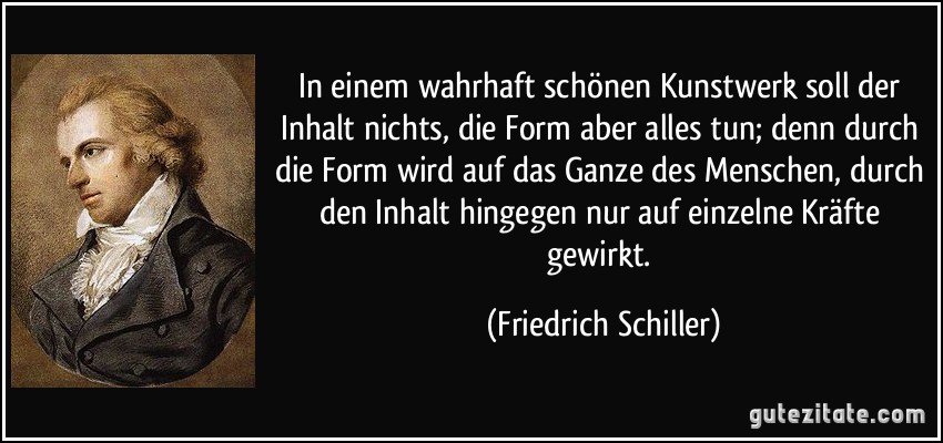 In einem wahrhaft schönen Kunstwerk soll der Inhalt nichts, die Form aber alles tun; denn durch die Form wird auf das Ganze des Menschen, durch den Inhalt hingegen nur auf einzelne Kräfte gewirkt. (Friedrich Schiller)