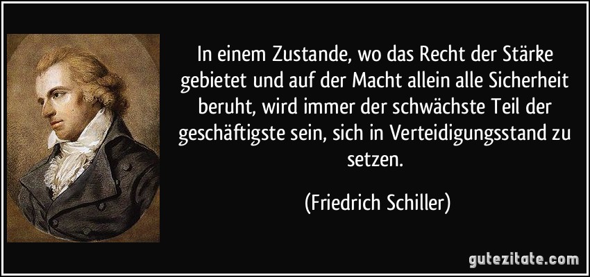 In einem Zustande, wo das Recht der Stärke gebietet und auf der Macht allein alle Sicherheit beruht, wird immer der schwächste Teil der geschäftigste sein, sich in Verteidigungsstand zu setzen. (Friedrich Schiller)