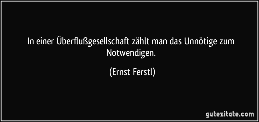 In einer Überflußgesellschaft zählt man das Unnötige zum Notwendigen. (Ernst Ferstl)