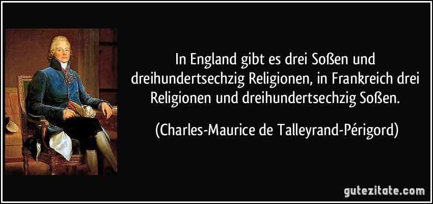 In England gibt es drei Soßen und dreihundertsechzig Religionen, in Frankreich drei Religionen und dreihundertsechzig Soßen. (Charles-Maurice de Talleyrand-Périgord)