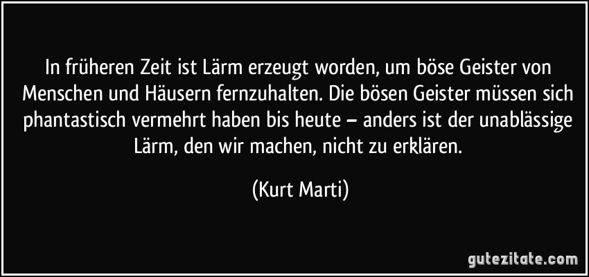 In früheren Zeit ist Lärm erzeugt worden, um böse Geister von Menschen und Häusern fernzuhalten. Die bösen Geister müssen sich phantastisch vermehrt haben bis heute – anders ist der unablässige Lärm, den wir machen, nicht zu erklären. (Kurt Marti)