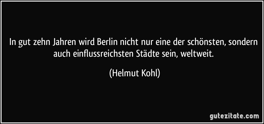 In gut zehn Jahren wird Berlin nicht nur eine der schönsten, sondern auch einflussreichsten Städte sein, weltweit. (Helmut Kohl)