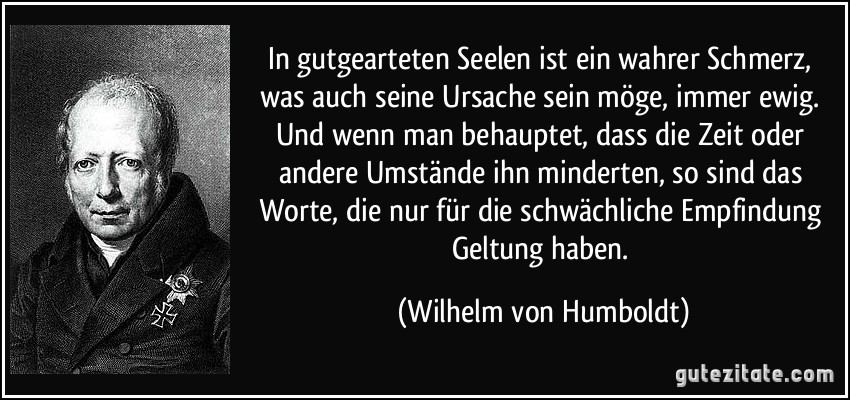 In gutgearteten Seelen ist ein wahrer Schmerz, was auch seine Ursache sein möge, immer ewig. Und wenn man behauptet, dass die Zeit oder andere Umstände ihn minderten, so sind das Worte, die nur für die schwächliche Empfindung Geltung haben. (Wilhelm von Humboldt)