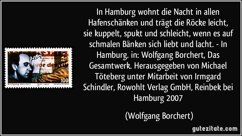 In Hamburg wohnt die Nacht / in allen Hafenschänken / und trägt die Röcke leicht, / sie kuppelt, spukt und schleicht, / wenn es auf schmalen Bänken / sich liebt und lacht. - In Hamburg. in: Wolfgang Borchert, Das Gesamtwerk. Herausgegeben von Michael Töteberg unter Mitarbeit von Irmgard Schindler, Rowohlt Verlag GmbH, Reinbek bei Hamburg 2007 (Wolfgang Borchert)