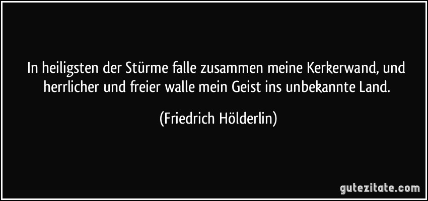 In heiligsten der Stürme falle zusammen meine Kerkerwand, und herrlicher und freier walle mein Geist ins unbekannte Land. (Friedrich Hölderlin)