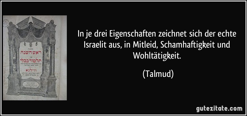 In je drei Eigenschaften zeichnet sich der echte Israelit aus, in Mitleid, Schamhaftigkeit und Wohltätigkeit. (Talmud)