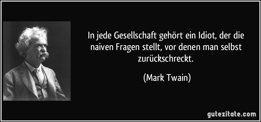 In jede Gesellschaft gehört ein Idiot, der die naiven Fragen stellt, vor denen man selbst zurückschreckt. (Mark Twain)
