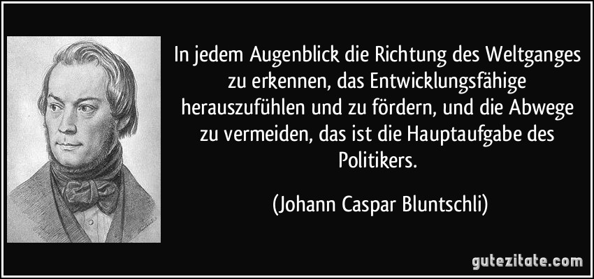 In jedem Augenblick die Richtung des Weltganges zu erkennen, das Entwicklungsfähige herauszufühlen und zu fördern, und die Abwege zu vermeiden, das ist die Hauptaufgabe des Politikers. (Johann Caspar Bluntschli)