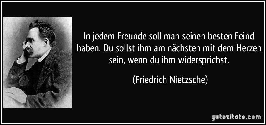 In jedem Freunde soll man seinen besten Feind haben. Du sollst ihm am nächsten mit dem Herzen sein, wenn du ihm widersprichst. (Friedrich Nietzsche)