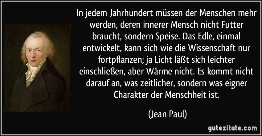 In jedem Jahrhundert müssen der Menschen mehr werden, deren innerer Mensch nicht Futter braucht, sondern Speise. Das Edle, einmal entwickelt, kann sich wie die Wissenschaft nur fortpflanzen; ja Licht läßt sich leichter einschließen, aber Wärme nicht. Es kommt nicht darauf an, was zeitlicher, sondern was eigner Charakter der Menschheit ist. (Jean Paul)