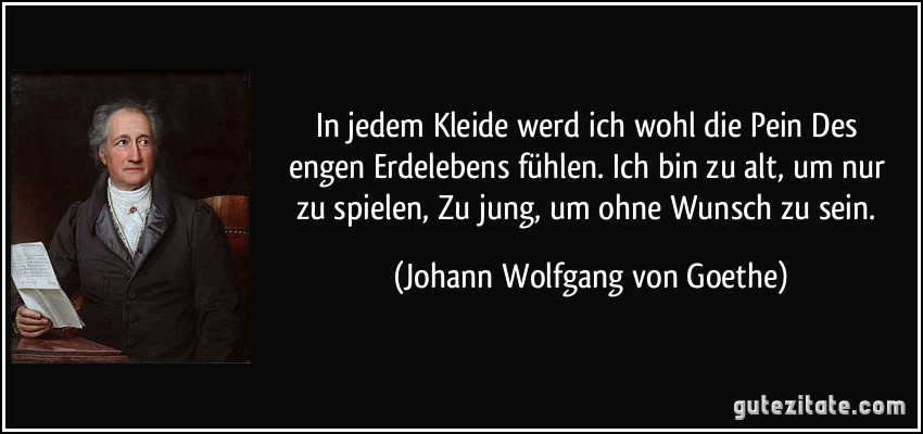 In jedem Kleide werd ich wohl die Pein / Des engen Erdelebens fühlen. / Ich bin zu alt, um nur zu spielen, / Zu jung, um ohne Wunsch zu sein. (Johann Wolfgang von Goethe)