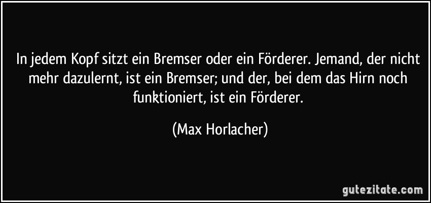 In jedem Kopf sitzt ein Bremser oder ein Förderer. Jemand, der nicht mehr dazulernt, ist ein Bremser; und der, bei dem das Hirn noch funktioniert, ist ein Förderer. (Max Horlacher)